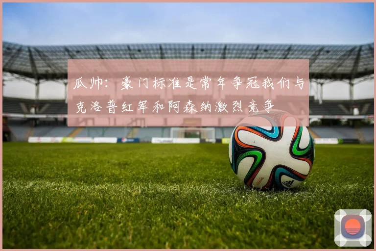 瓜帅：豪门标准是常年争冠我们与克洛普红军和阿森纳激烈竞争
