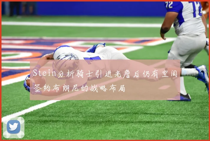 Stein分析骑士引进老詹后仍有空间签约布朗尼的战略布局