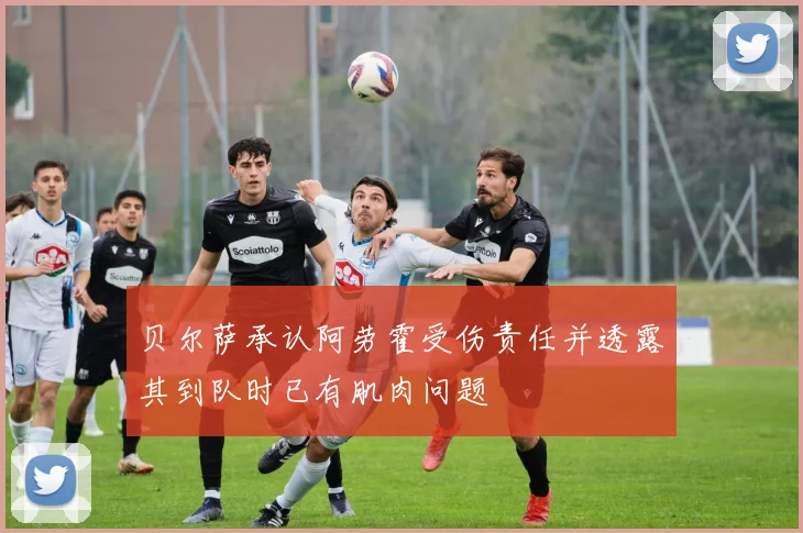 贝尔萨承认阿劳霍受伤责任并透露其到队时已有肌肉问题