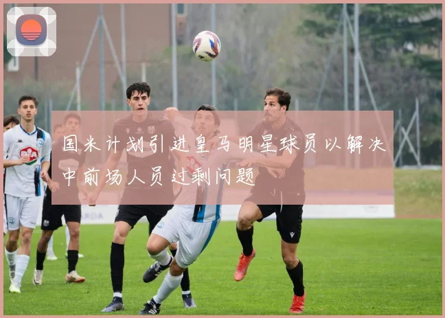 国米计划引进皇马明星球员以解决中前场人员过剩问题