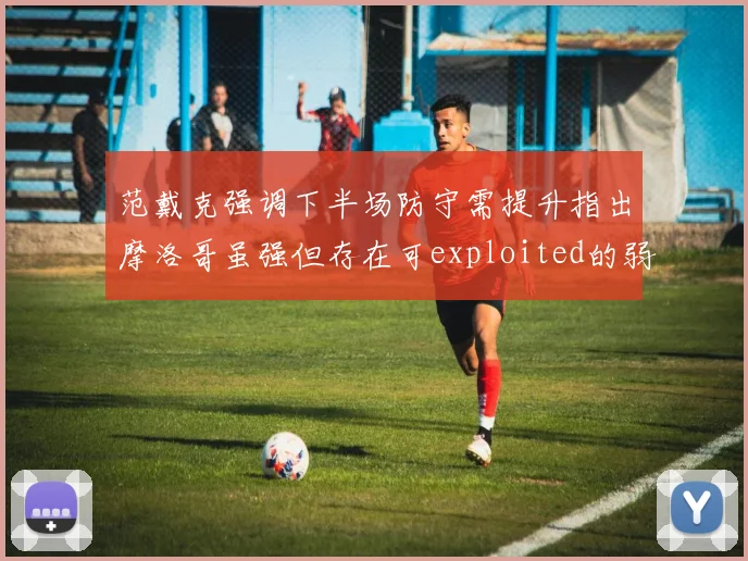范戴克强调下半场防守需提升指出摩洛哥虽强但存在可exploited的弱点
