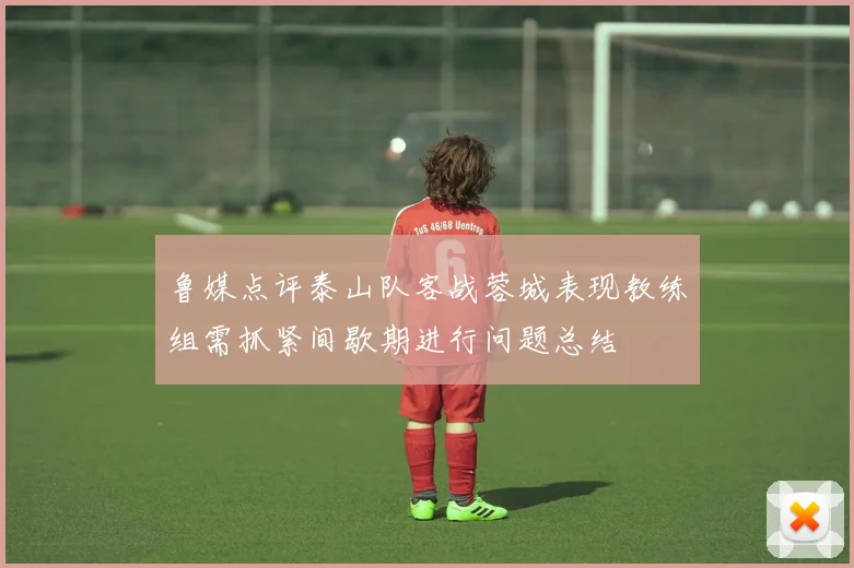 鲁媒点评泰山队客战蓉城表现教练组需抓紧间歇期进行问题总结