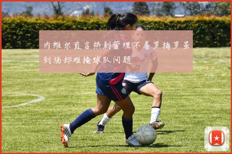 内维尔直言热刺管理不善罗梅罗虽到场却难掩球队问题