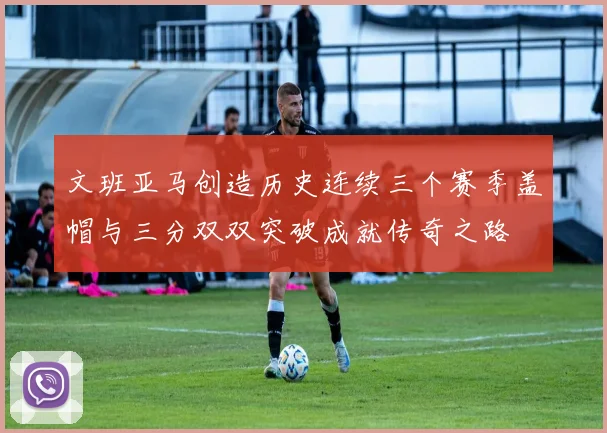 文班亚马创造历史连续三个赛季盖帽与三分双双突破成就传奇之路