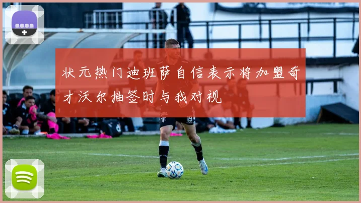 状元热门迪班萨自信表示将加盟奇才沃尔抽签时与我对视