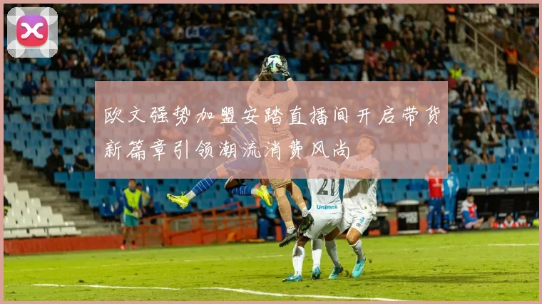 欧文强势加盟安踏直播间开启带货新篇章引领潮流消费风尚