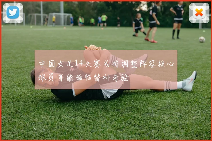 中国女足14决赛或将调整阵容核心球员可能面临替补考验