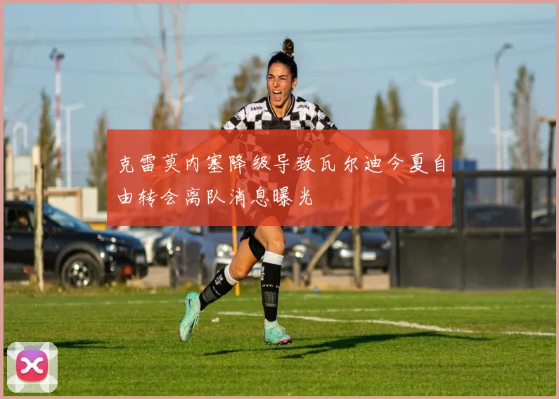 克雷莫内塞降级导致瓦尔迪今夏自由转会离队消息曝光