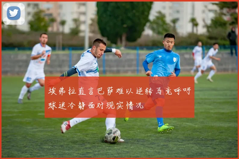 埃弗拉直言巴萨难以逆转马竞呼吁球迷冷静面对现实情况