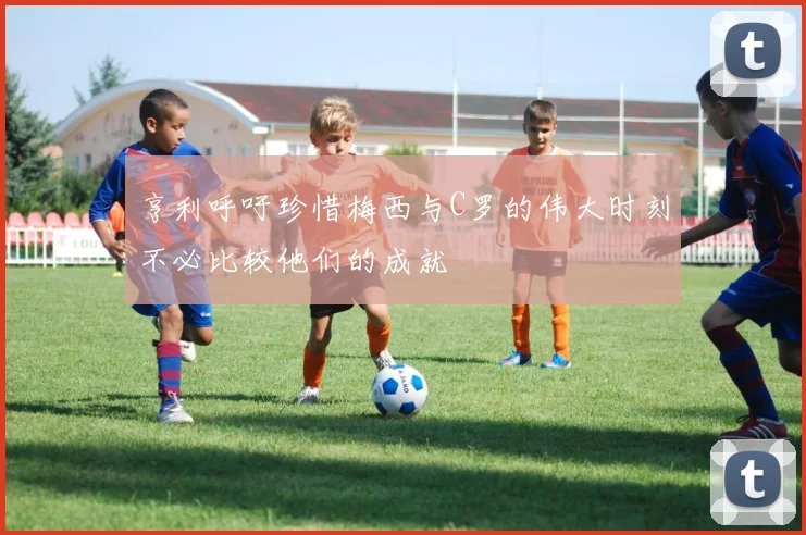 亨利呼吁珍惜梅西与C罗的伟大时刻不必比较他们的成就