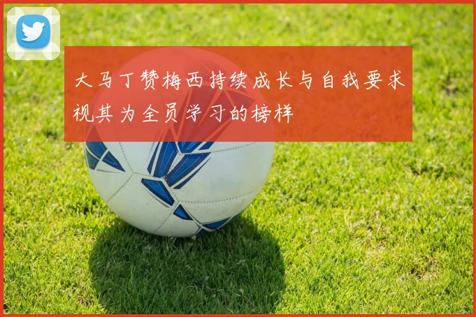 大马丁赞梅西持续成长与自我要求视其为全员学习的榜样