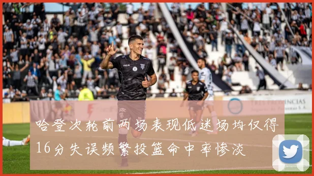哈登次轮前两场表现低迷场均仅得16分失误频繁投篮命中率惨淡