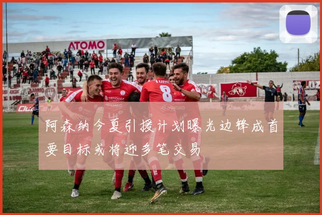 阿森纳今夏引援计划曝光边锋成首要目标或将迎多笔交易
