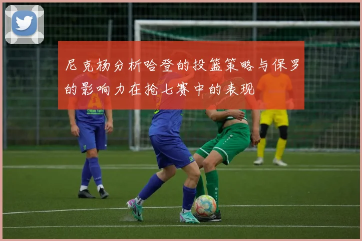 尼克杨分析哈登的投篮策略与保罗的影响力在抢七赛中的表现