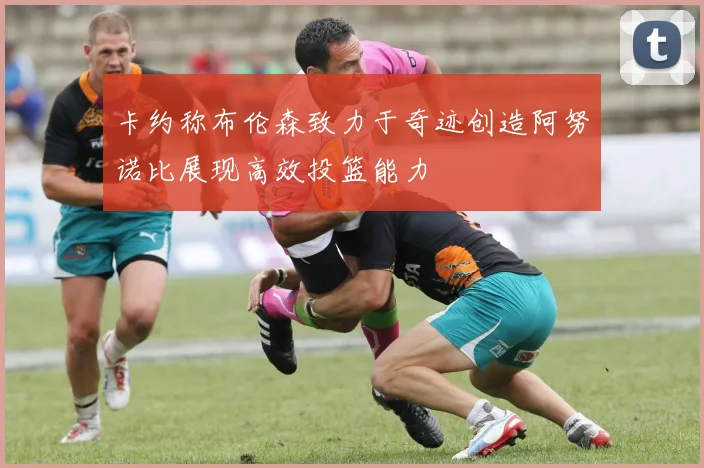 卡约称布伦森致力于奇迹创造阿努诺比展现高效投篮能力