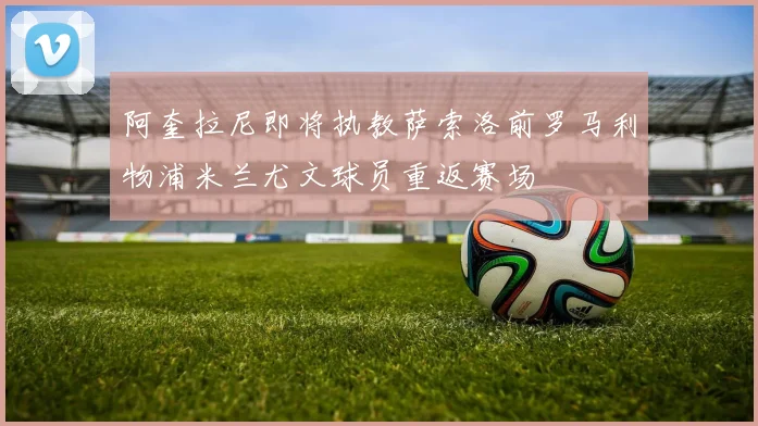 阿奎拉尼即将执教萨索洛前罗马利物浦米兰尤文球员重返赛场