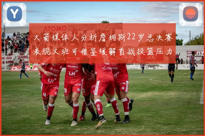 火箭媒体人分析詹姆斯22岁总决赛表现文班可借鉴缓解首战投篮压力
