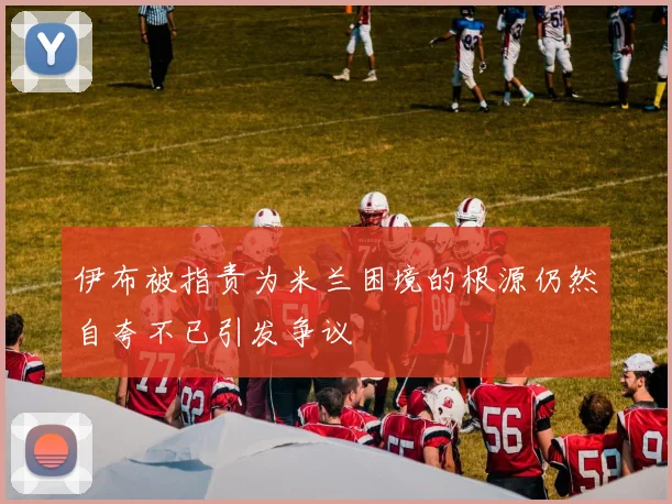 伊布被指责为米兰困境的根源仍然自夸不已引发争议