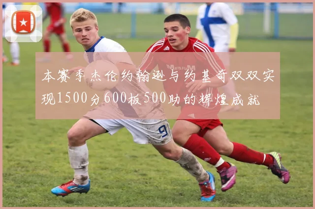 本赛季杰伦约翰逊与约基奇双双实现1500分600板500助的辉煌成就