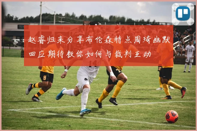赵睿归来分享布伦森特点周琦幽默回应期待教你如何与裁判互动