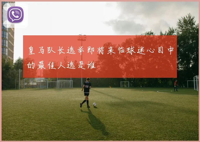 皇马队长选举即将来临球迷心目中的最佳人选是谁