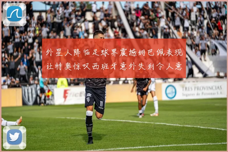 外星人降临足球界震撼姆巴佩表现让特奥惊叹西班牙意外失利令人意外