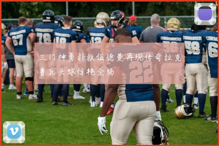 三门神勇扑救伍德曼再现传奇拉克鲁瓦头球惊艳全场