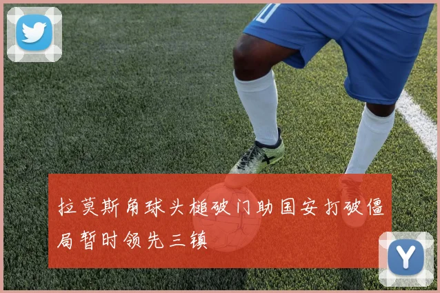 拉莫斯角球头槌破门助国安打破僵局暂时领先三镇