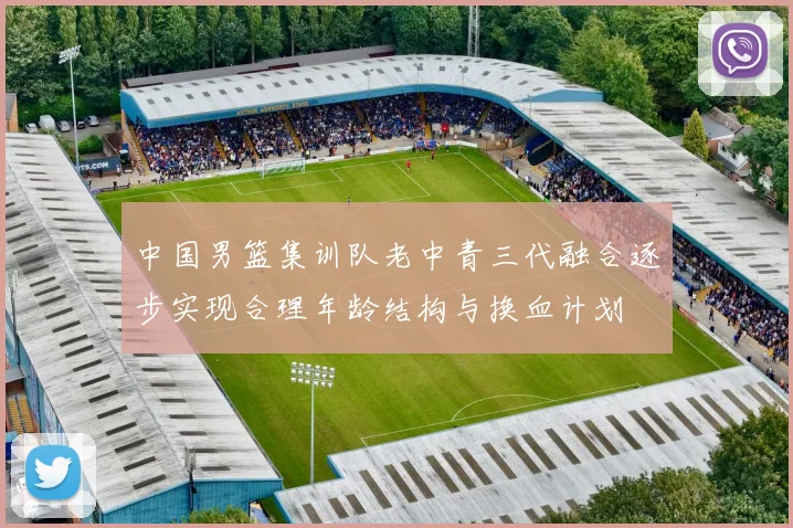 中国男篮集训队老中青三代融合逐步实现合理年龄结构与换血计划