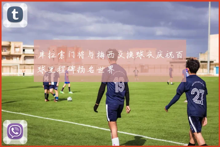 库拉索门将与梅西交换球衣庆祝百球里程碑扬名世界